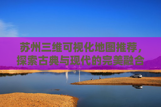 苏州三维可视化地图推荐，探索古典与现代的完美融合